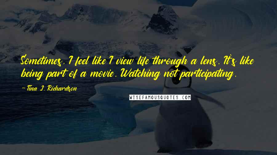 Tina J. Richardson Quotes: Sometimes, I feel like I view life through a lens. It's like being part of a movie. Watching not participating.