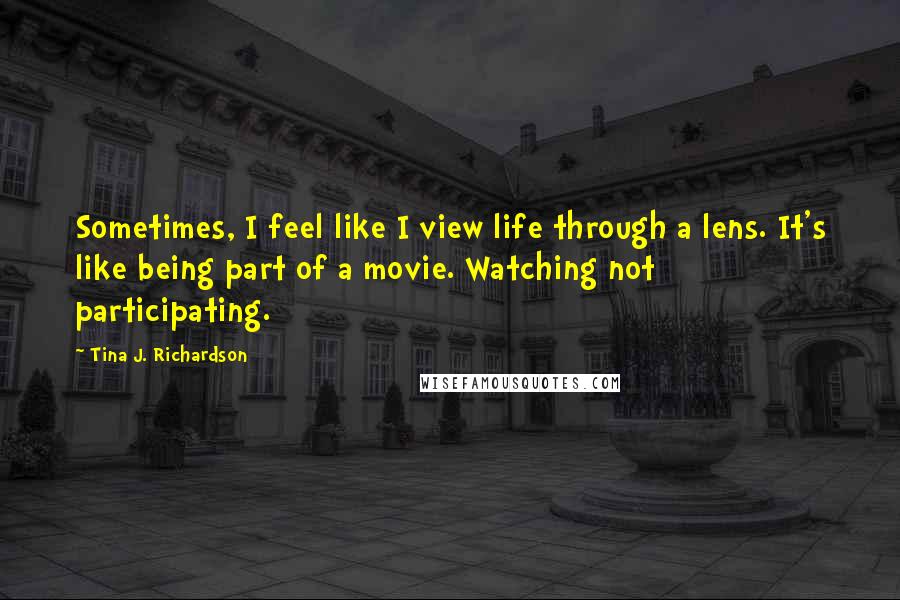 Tina J. Richardson Quotes: Sometimes, I feel like I view life through a lens. It's like being part of a movie. Watching not participating.