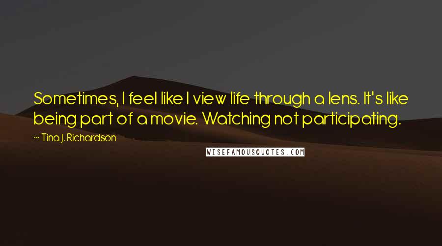 Tina J. Richardson Quotes: Sometimes, I feel like I view life through a lens. It's like being part of a movie. Watching not participating.