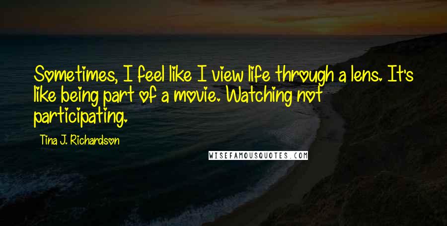 Tina J. Richardson Quotes: Sometimes, I feel like I view life through a lens. It's like being part of a movie. Watching not participating.