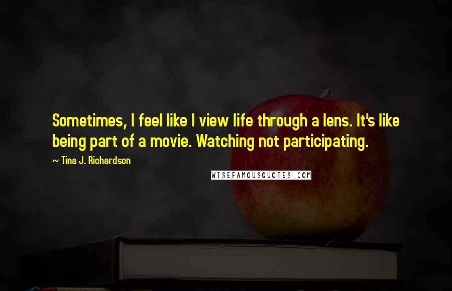 Tina J. Richardson Quotes: Sometimes, I feel like I view life through a lens. It's like being part of a movie. Watching not participating.