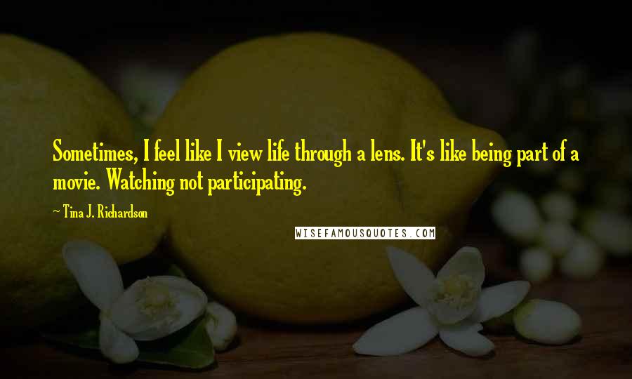 Tina J. Richardson Quotes: Sometimes, I feel like I view life through a lens. It's like being part of a movie. Watching not participating.