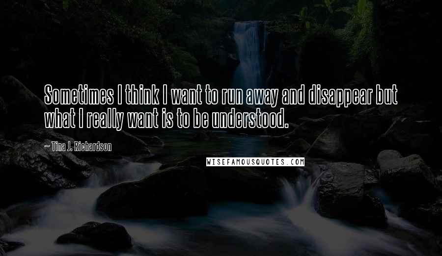 Tina J. Richardson Quotes: Sometimes I think I want to run away and disappear but what I really want is to be understood.