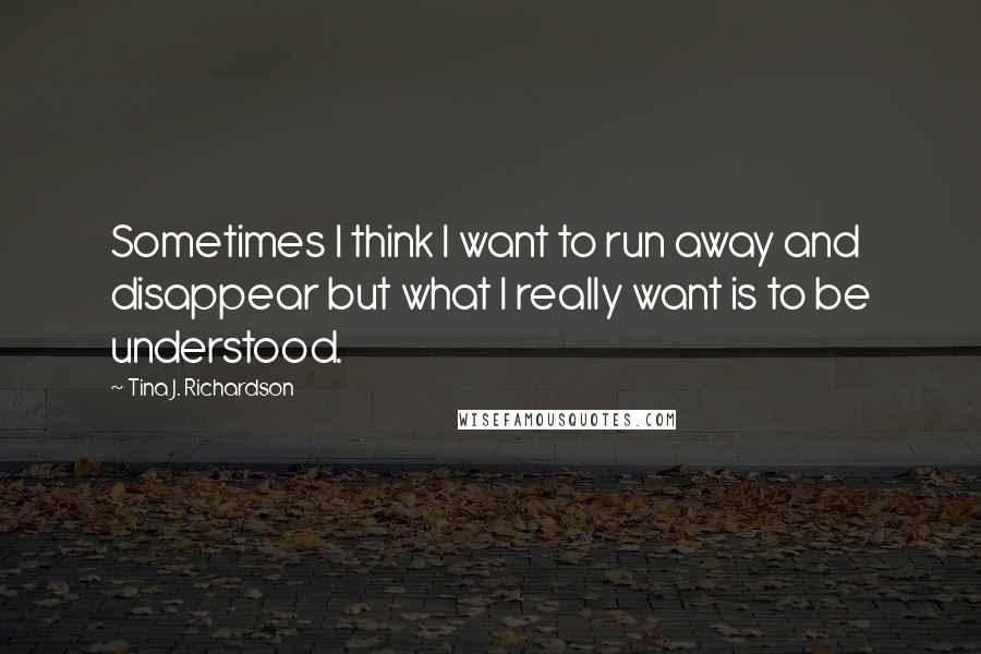 Tina J. Richardson Quotes: Sometimes I think I want to run away and disappear but what I really want is to be understood.