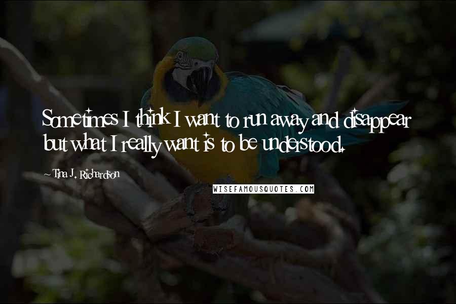 Tina J. Richardson Quotes: Sometimes I think I want to run away and disappear but what I really want is to be understood.