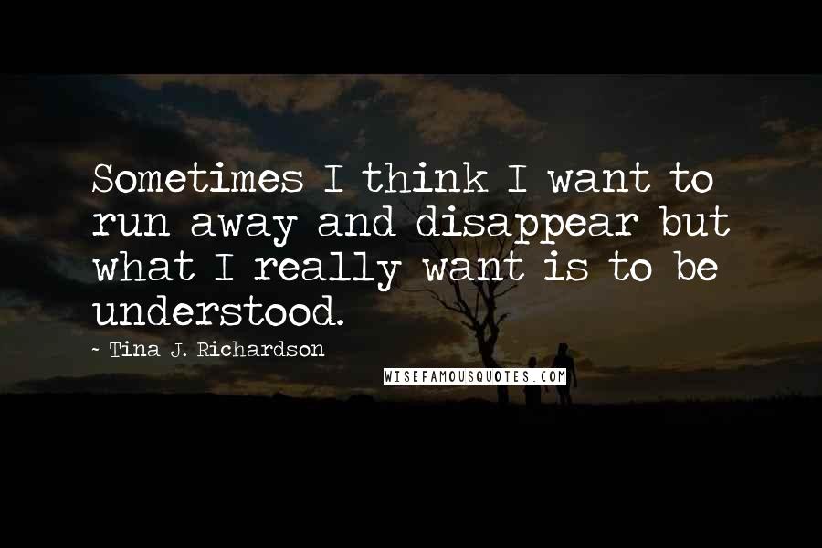 Tina J. Richardson Quotes: Sometimes I think I want to run away and disappear but what I really want is to be understood.