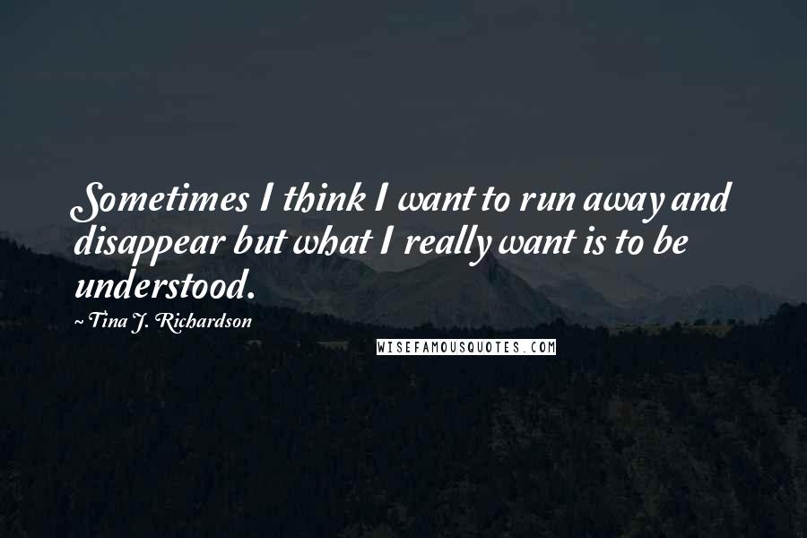 Tina J. Richardson Quotes: Sometimes I think I want to run away and disappear but what I really want is to be understood.