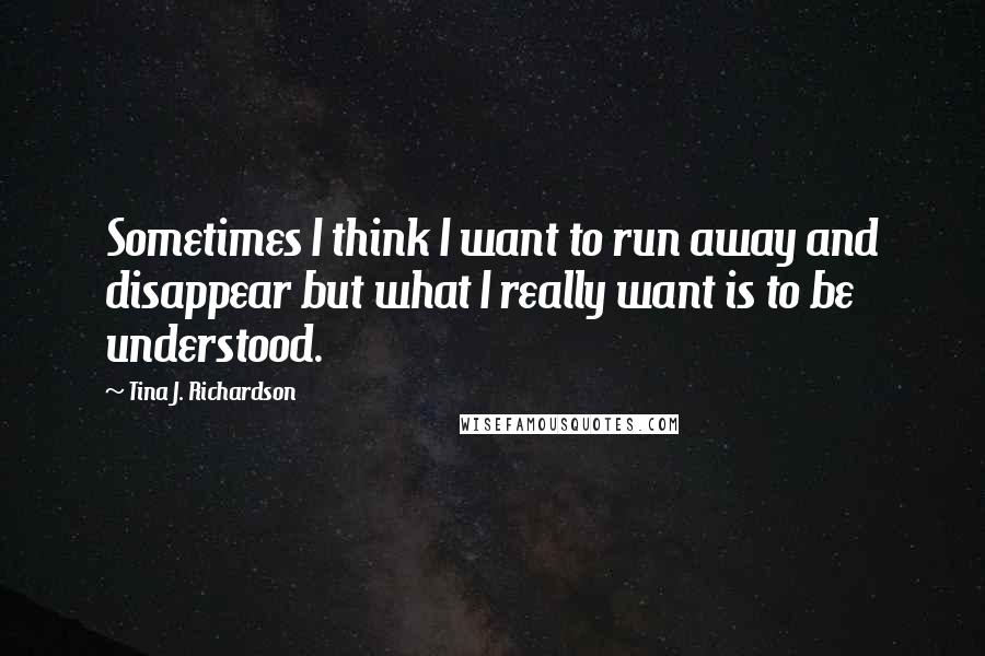 Tina J. Richardson Quotes: Sometimes I think I want to run away and disappear but what I really want is to be understood.