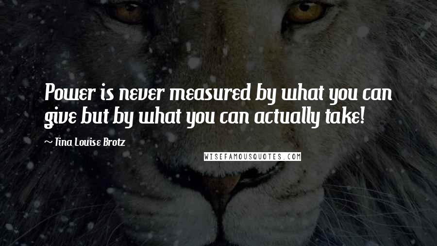 Tina Louise Brotz Quotes: Power is never measured by what you can give but by what you can actually take!