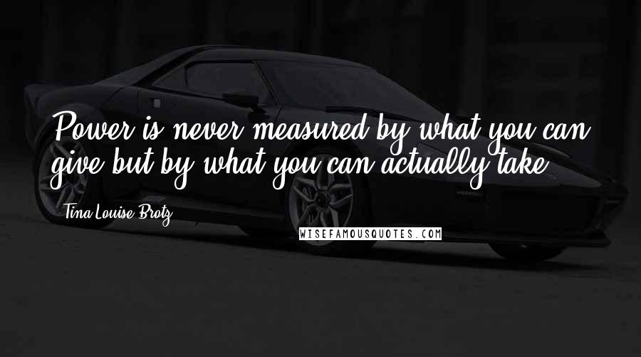 Tina Louise Brotz Quotes: Power is never measured by what you can give but by what you can actually take!