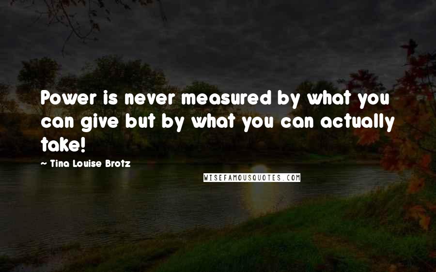 Tina Louise Brotz Quotes: Power is never measured by what you can give but by what you can actually take!