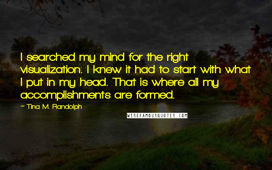 Tina M. Randolph Quotes: I searched my mind for the right visualization. I knew it had to start with what I put in my head. That is where all my accomplishments are formed.