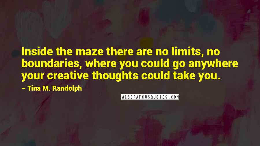 Tina M. Randolph Quotes: Inside the maze there are no limits, no boundaries, where you could go anywhere your creative thoughts could take you.