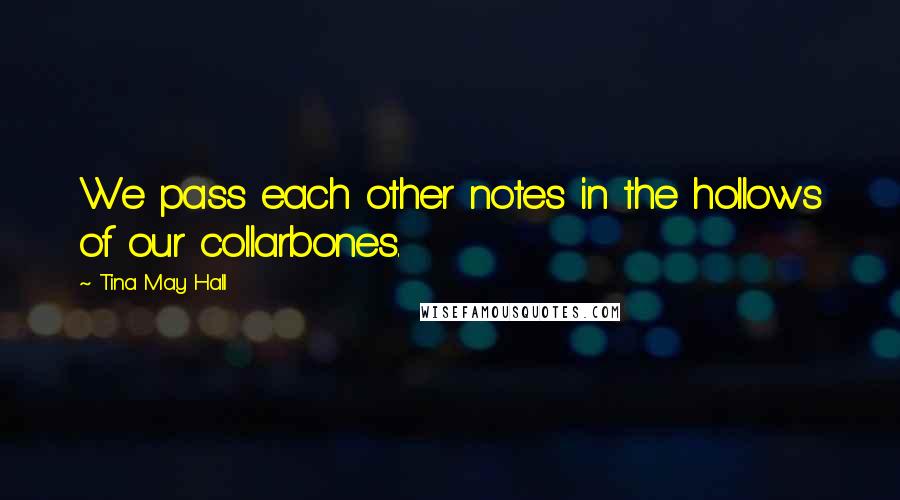 Tina May Hall Quotes: We pass each other notes in the hollows of our collarbones.