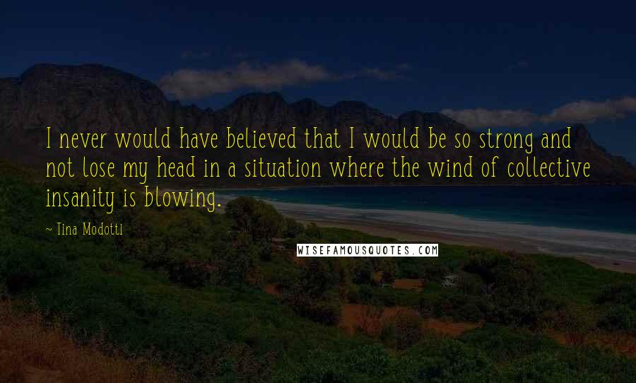 Tina Modotti Quotes: I never would have believed that I would be so strong and not lose my head in a situation where the wind of collective insanity is blowing.