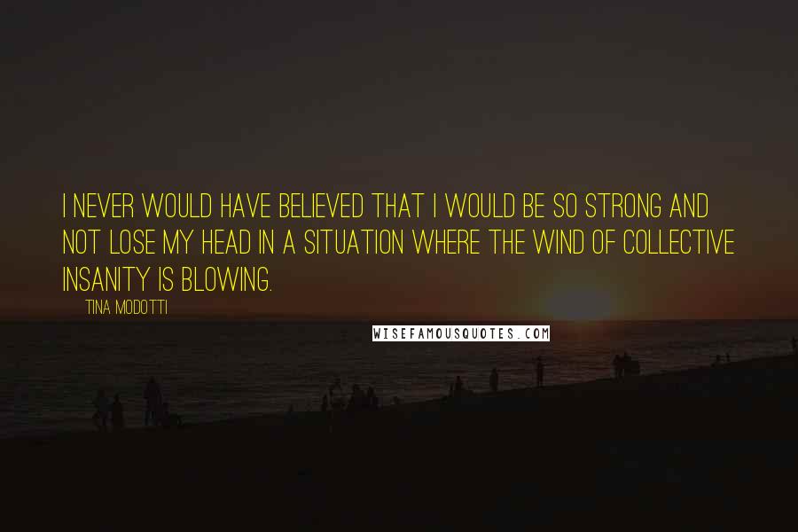 Tina Modotti Quotes: I never would have believed that I would be so strong and not lose my head in a situation where the wind of collective insanity is blowing.