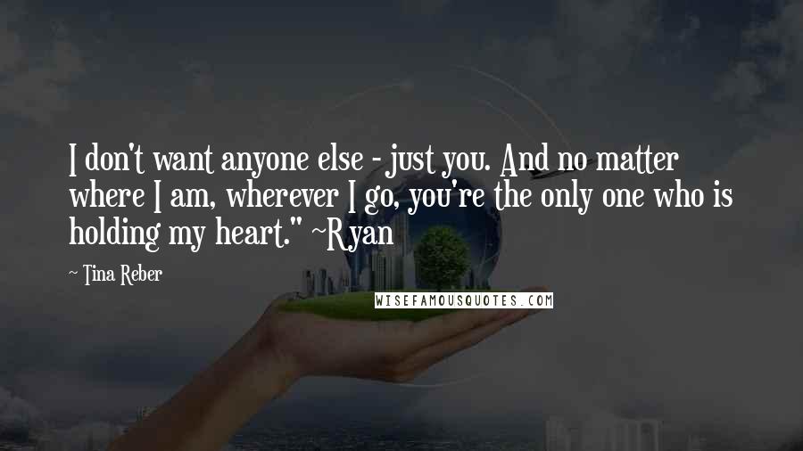 Tina Reber Quotes: I don't want anyone else - just you. And no matter where I am, wherever I go, you're the only one who is holding my heart." ~Ryan