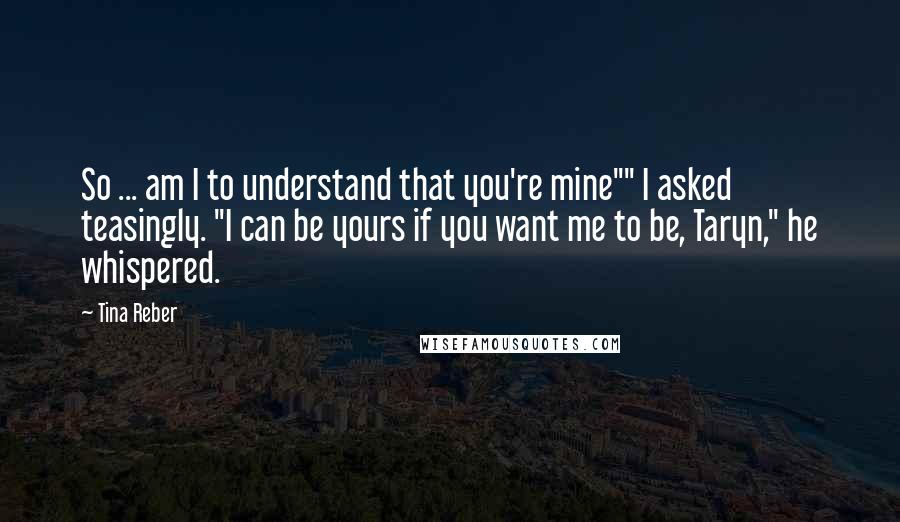 Tina Reber Quotes: So ... am I to understand that you're mine"" I asked teasingly. "I can be yours if you want me to be, Taryn," he whispered.