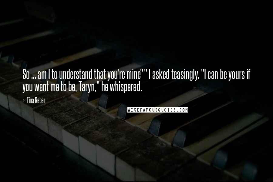 Tina Reber Quotes: So ... am I to understand that you're mine"" I asked teasingly. "I can be yours if you want me to be, Taryn," he whispered.