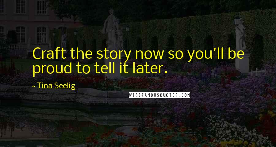 Tina Seelig Quotes: Craft the story now so you'll be proud to tell it later.