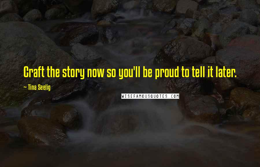 Tina Seelig Quotes: Craft the story now so you'll be proud to tell it later.