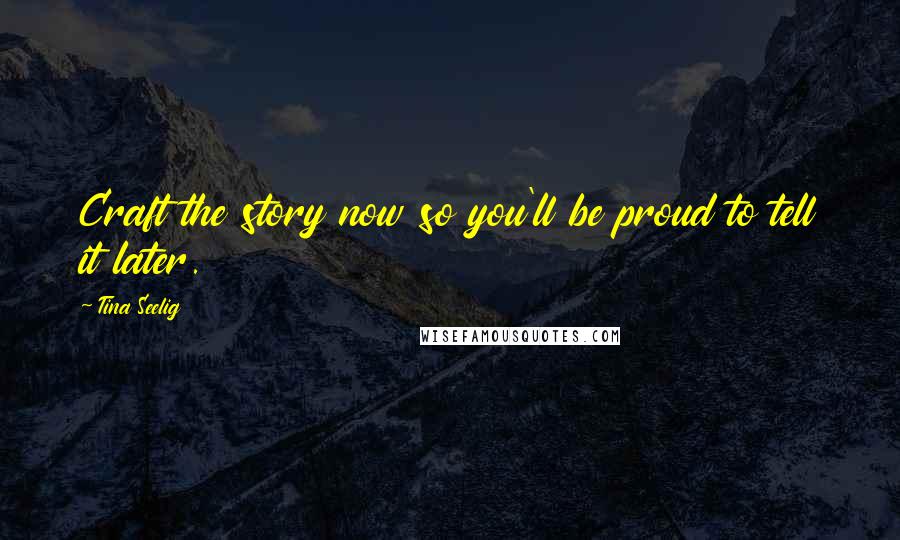 Tina Seelig Quotes: Craft the story now so you'll be proud to tell it later.