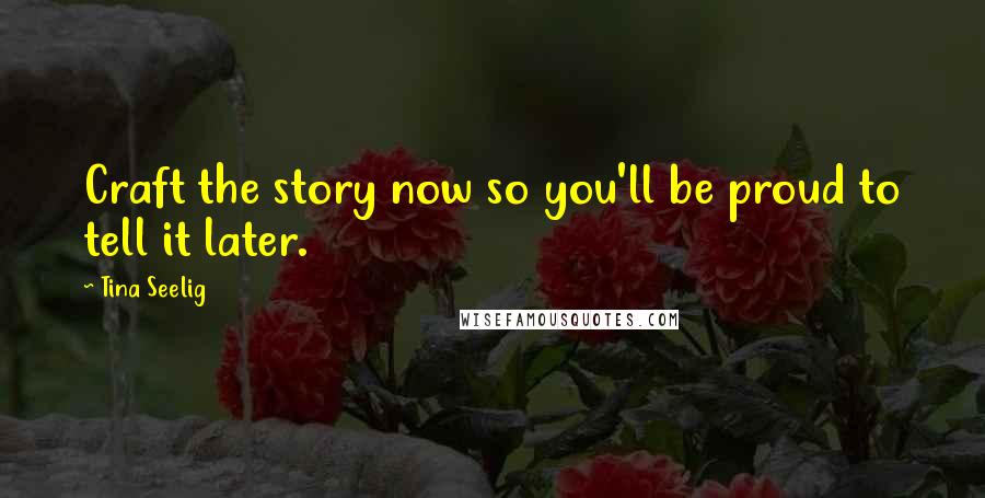 Tina Seelig Quotes: Craft the story now so you'll be proud to tell it later.