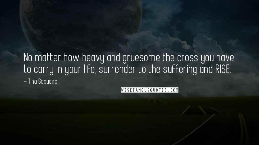 Tina Sequeira Quotes: No matter how heavy and gruesome the cross you have to carry in your life, surrender to the suffering and RISE.