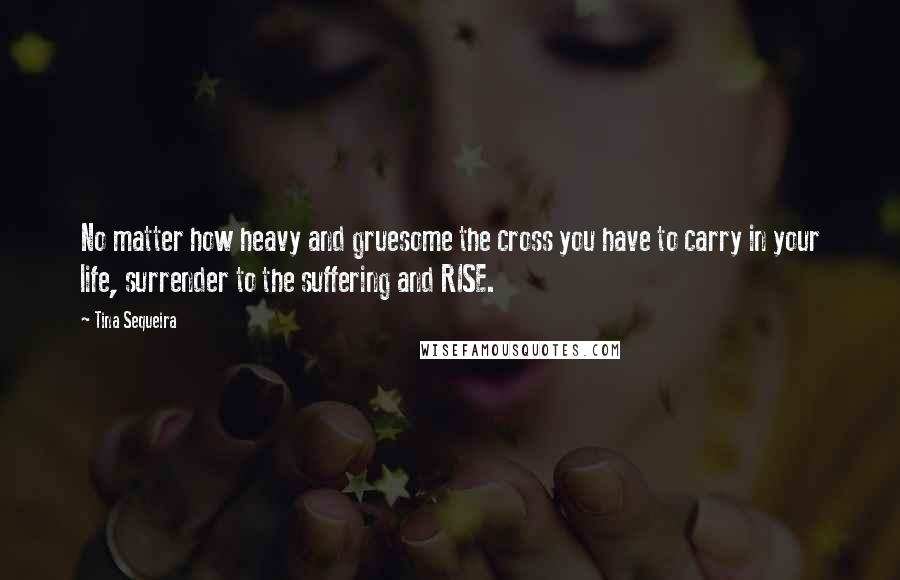 Tina Sequeira Quotes: No matter how heavy and gruesome the cross you have to carry in your life, surrender to the suffering and RISE.