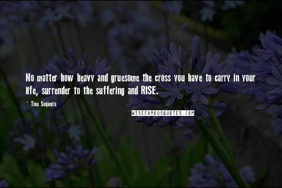 Tina Sequeira Quotes: No matter how heavy and gruesome the cross you have to carry in your life, surrender to the suffering and RISE.