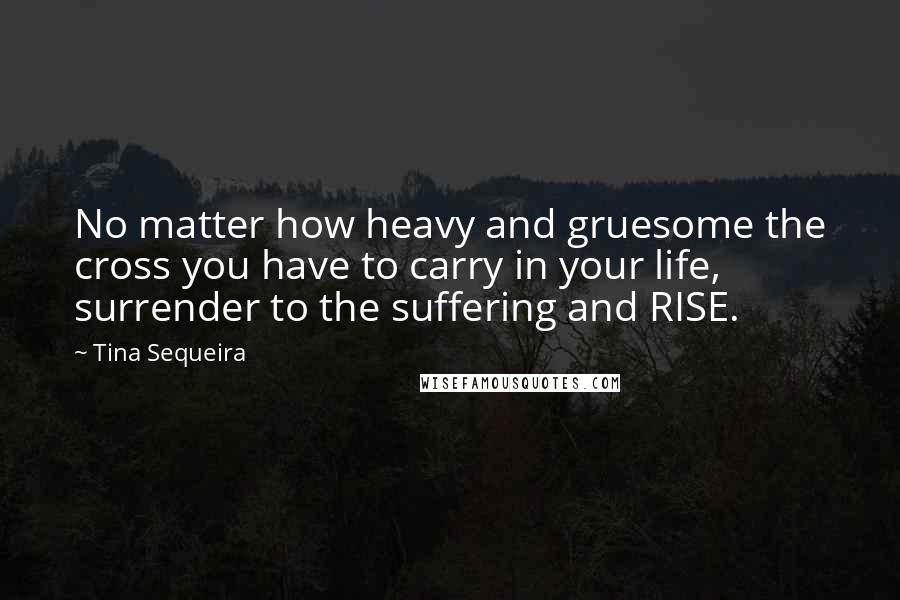 Tina Sequeira Quotes: No matter how heavy and gruesome the cross you have to carry in your life, surrender to the suffering and RISE.