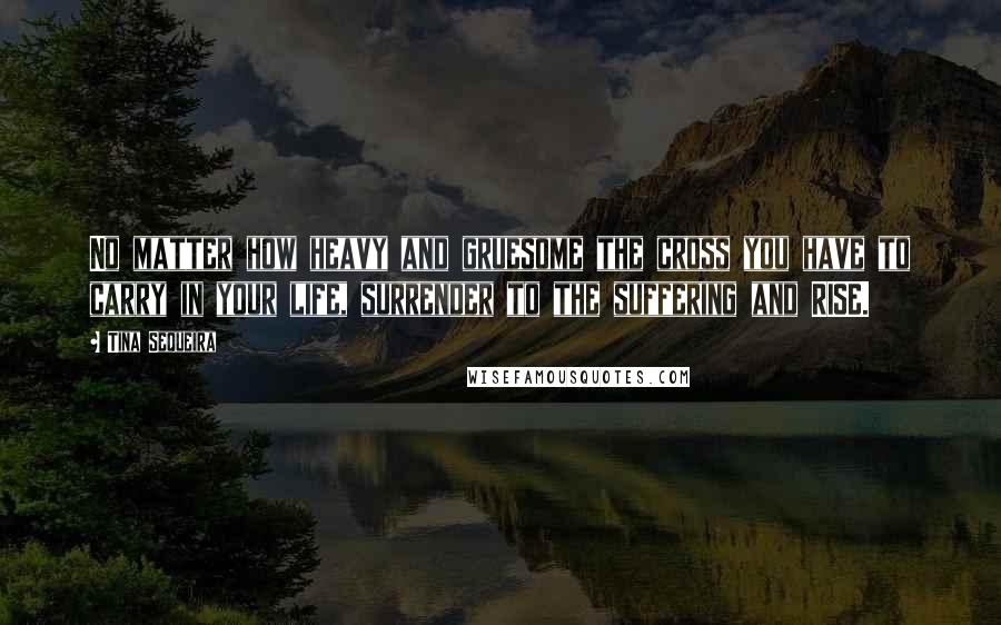 Tina Sequeira Quotes: No matter how heavy and gruesome the cross you have to carry in your life, surrender to the suffering and RISE.