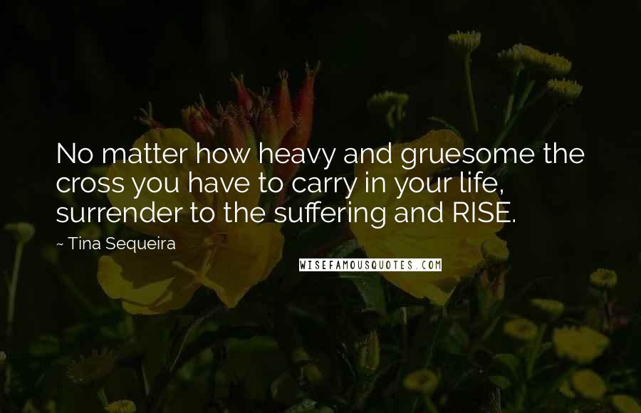 Tina Sequeira Quotes: No matter how heavy and gruesome the cross you have to carry in your life, surrender to the suffering and RISE.