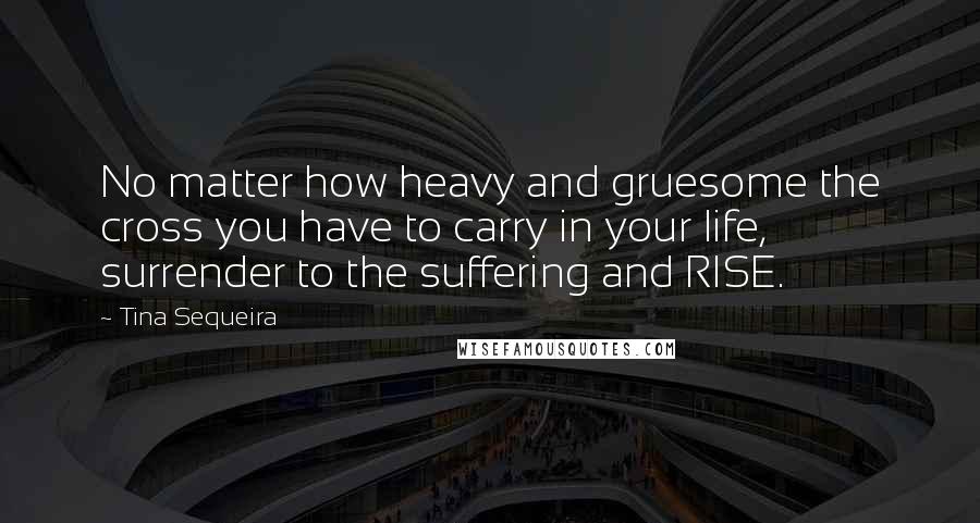 Tina Sequeira Quotes: No matter how heavy and gruesome the cross you have to carry in your life, surrender to the suffering and RISE.