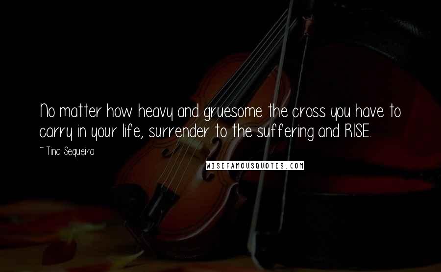 Tina Sequeira Quotes: No matter how heavy and gruesome the cross you have to carry in your life, surrender to the suffering and RISE.
