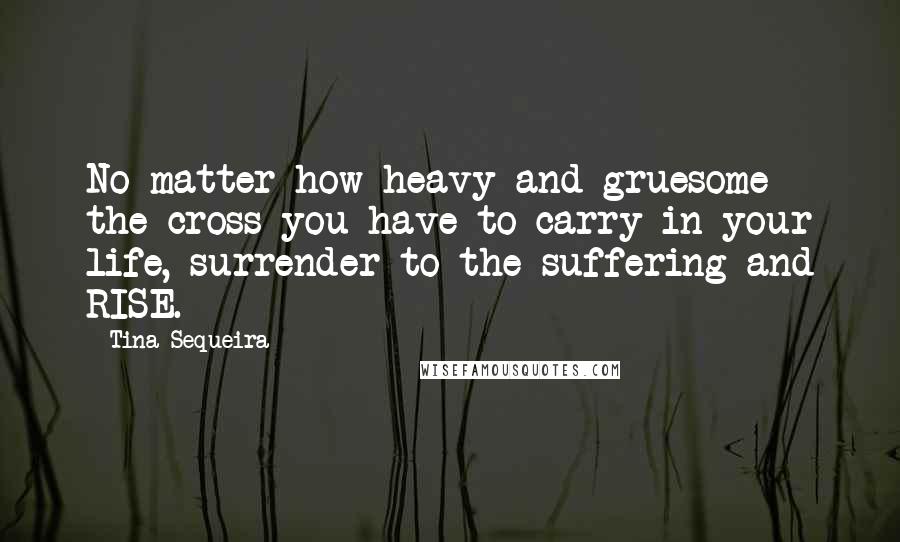 Tina Sequeira Quotes: No matter how heavy and gruesome the cross you have to carry in your life, surrender to the suffering and RISE.