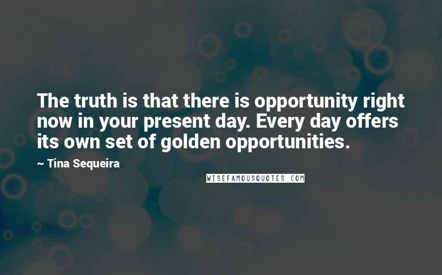 Tina Sequeira Quotes: The truth is that there is opportunity right now in your present day. Every day offers its own set of golden opportunities.