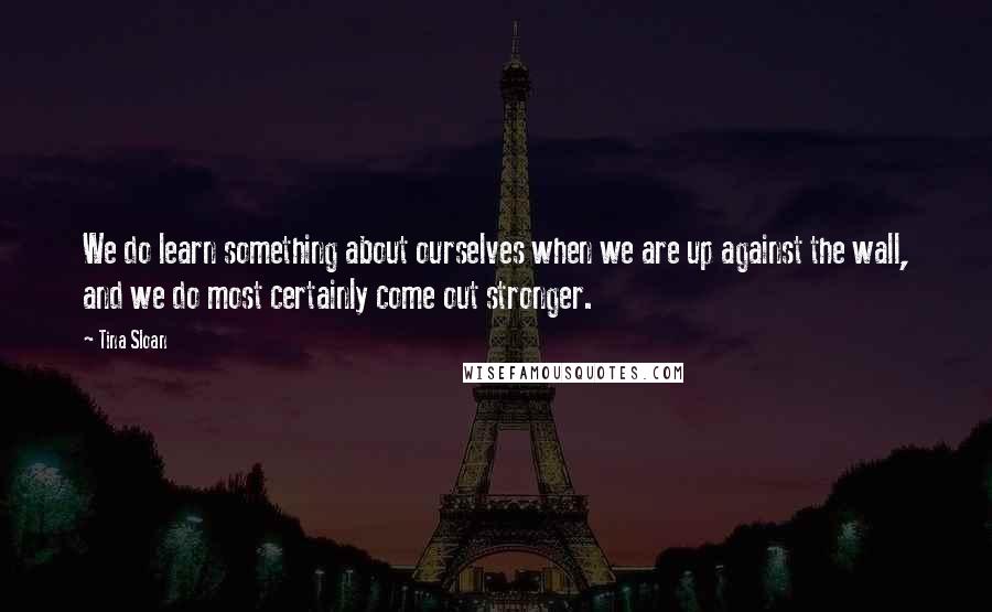 Tina Sloan Quotes: We do learn something about ourselves when we are up against the wall, and we do most certainly come out stronger.