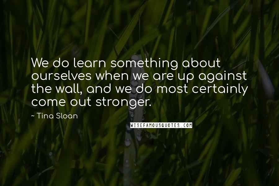 Tina Sloan Quotes: We do learn something about ourselves when we are up against the wall, and we do most certainly come out stronger.