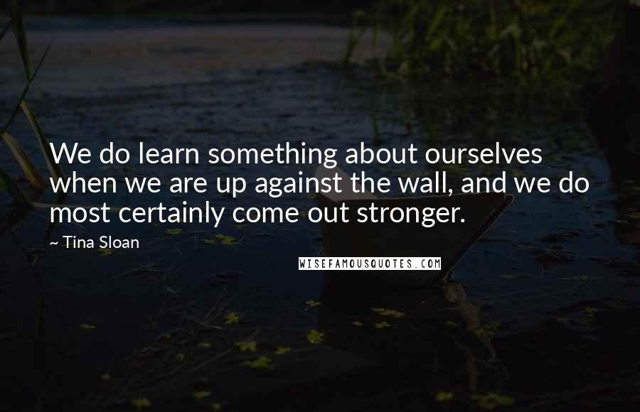 Tina Sloan Quotes: We do learn something about ourselves when we are up against the wall, and we do most certainly come out stronger.