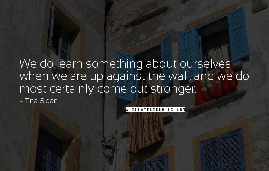 Tina Sloan Quotes: We do learn something about ourselves when we are up against the wall, and we do most certainly come out stronger.