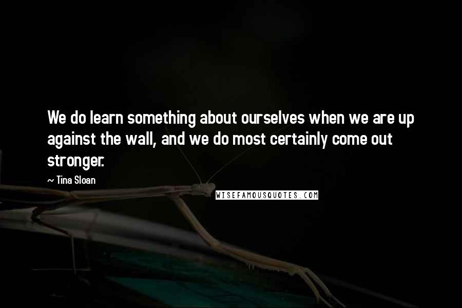 Tina Sloan Quotes: We do learn something about ourselves when we are up against the wall, and we do most certainly come out stronger.