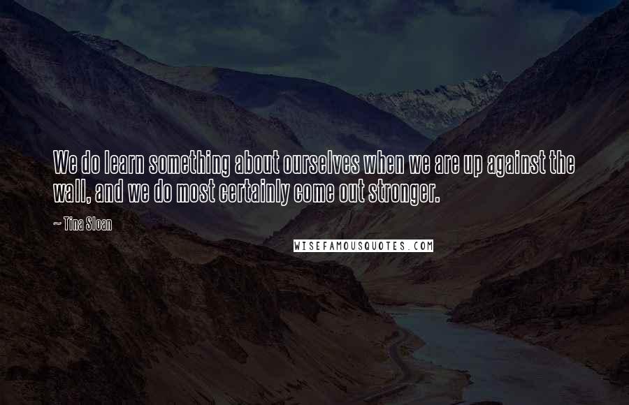 Tina Sloan Quotes: We do learn something about ourselves when we are up against the wall, and we do most certainly come out stronger.