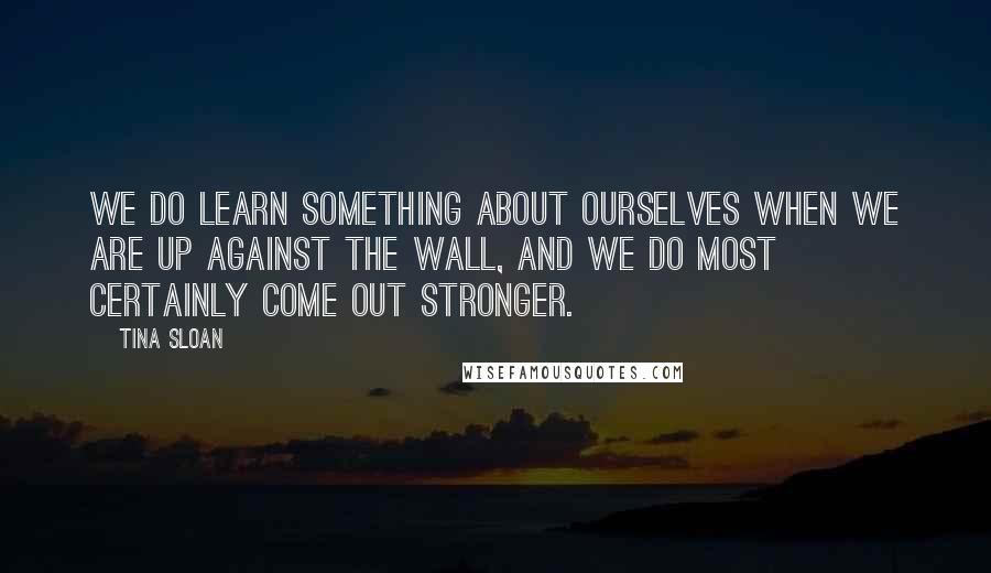 Tina Sloan Quotes: We do learn something about ourselves when we are up against the wall, and we do most certainly come out stronger.