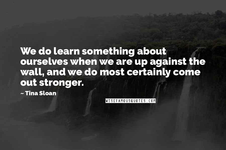 Tina Sloan Quotes: We do learn something about ourselves when we are up against the wall, and we do most certainly come out stronger.