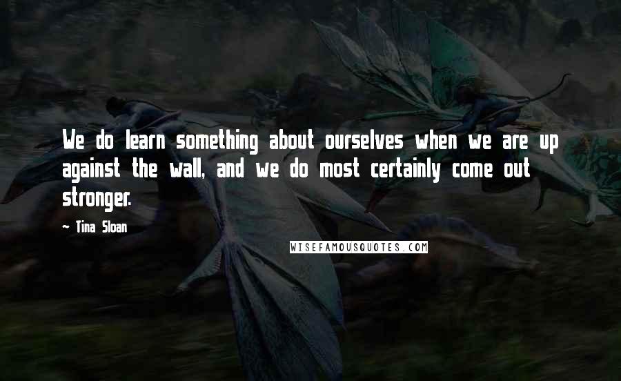 Tina Sloan Quotes: We do learn something about ourselves when we are up against the wall, and we do most certainly come out stronger.