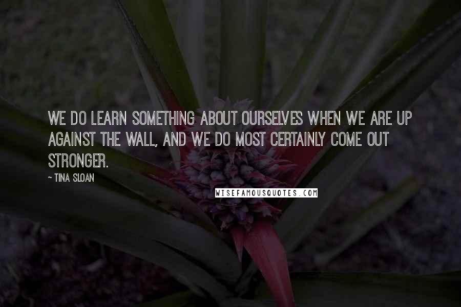 Tina Sloan Quotes: We do learn something about ourselves when we are up against the wall, and we do most certainly come out stronger.