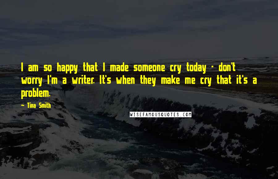 Tina Smith Quotes: I am so happy that I made someone cry today - don't worry I'm a writer. It's when they make me cry that it's a problem.