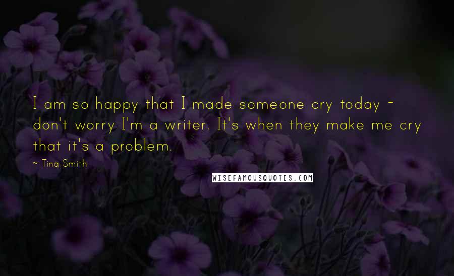 Tina Smith Quotes: I am so happy that I made someone cry today - don't worry I'm a writer. It's when they make me cry that it's a problem.