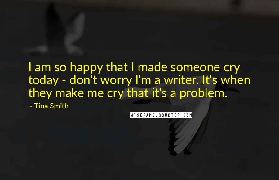 Tina Smith Quotes: I am so happy that I made someone cry today - don't worry I'm a writer. It's when they make me cry that it's a problem.